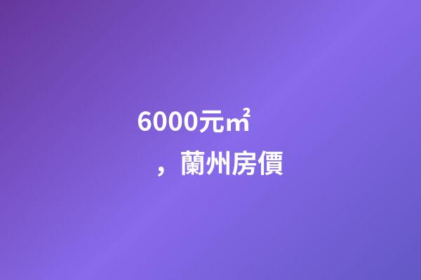 6000元/㎡，蘭州房價